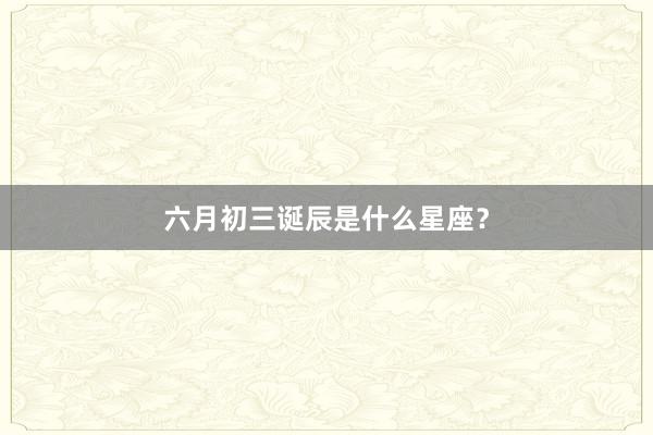 六月初三诞辰是什么星座？