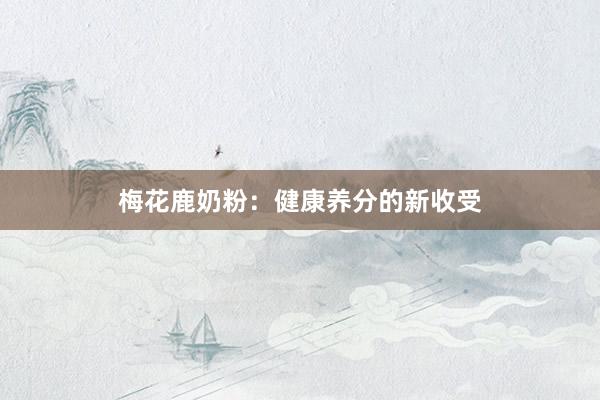 梅花鹿奶粉：健康养分的新收受