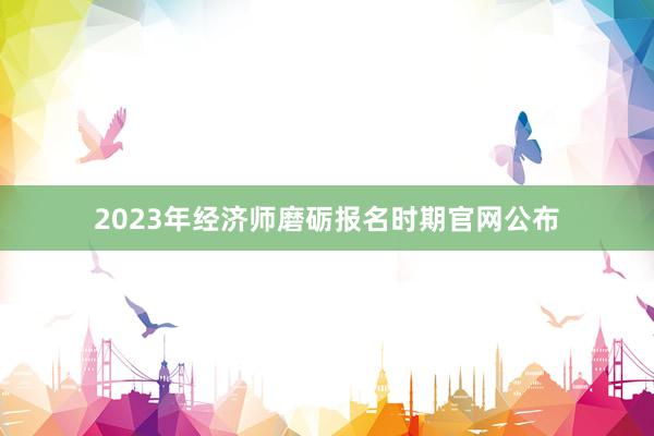 2023年经济师磨砺报名时期官网公布