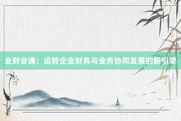 业财会通：运转企业财务与业务协同发展的新引擎