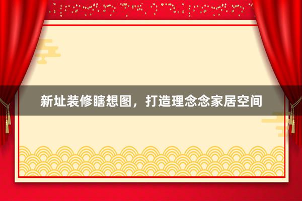 新址装修瞎想图，打造理念念家居空间