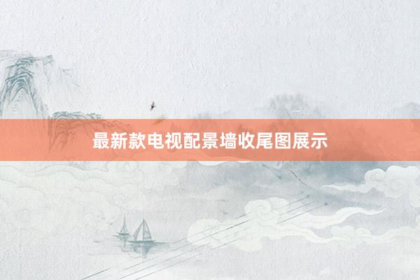 最新款电视配景墙收尾图展示