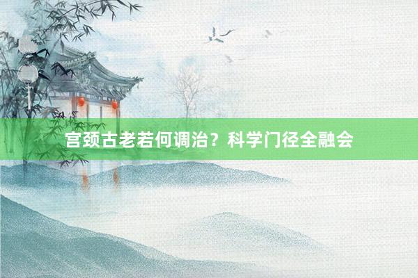 宫颈古老若何调治？科学门径全融会