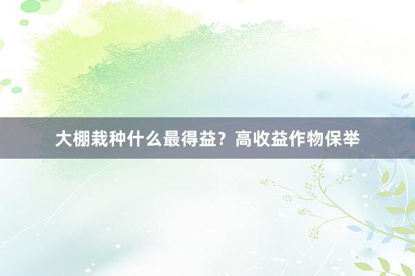 大棚栽种什么最得益？高收益作物保举