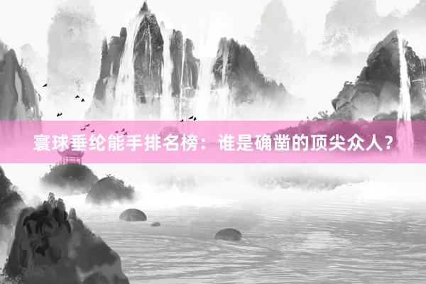 寰球垂纶能手排名榜：谁是确凿的顶尖众人？